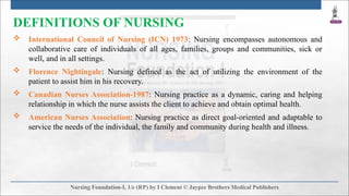DEFINITIONS OF NURSING
 International Council of Nursing (ICN) 1973: Nursing encompasses autonomous and
collaborative care of individuals of all ages, families, groups and communities, sick or
well, and in all settings.
 Florence Nightingale: Nursing defined as the act of utilizing the environment of the
patient to assist him in his recovery.
 Canadian Nurses Association-1987: Nursing practice as a dynamic, caring and helping
relationship in which the nurse assists the client to achieve and obtain optimal health.
 American Nurses Association: Nursing practice as direct goal-oriented and adaptable to
service the needs of the individual, the family and community during health and illness.
 
