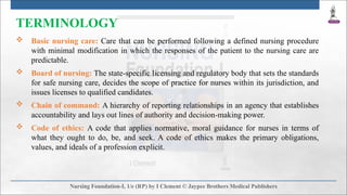TERMINOLOGY
 Basic nursing care: Care that can be performed following a defined nursing procedure
with minimal modification in which the responses of the patient to the nursing care are
predictable.
 Board of nursing: The state-specific licensing and regulatory body that sets the standards
for safe nursing care, decides the scope of practice for nurses within its jurisdiction, and
issues licenses to qualified candidates.
 Chain of command: A hierarchy of reporting relationships in an agency that establishes
accountability and lays out lines of authority and decision-making power.
 Code of ethics: A code that applies normative, moral guidance for nurses in terms of
what they ought to do, be, and seek. A code of ethics makes the primary obligations,
values, and ideals of a profession explicit.
 