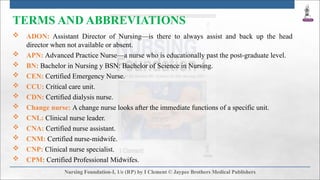 TERMS AND ABBREVIATIONS
 ADON: Assistant Director of Nursing—is there to always assist and back up the head
director when not available or absent.
 APN: Advanced Practice Nurse—a nurse who is educationally past the post-graduate level.
 BN: Bachelor in Nursing y BSN: Bachelor of Science in Nursing.
 CEN: Certified Emergency Nurse.
 CCU: Critical care unit.
 CDN: Certified dialysis nurse.
 Change nurse: A change nurse looks after the immediate functions of a specific unit.
 CNL: Clinical nurse leader.
 CNA: Certified nurse assistant.
 CNM: Certified nurse-midwife.
 CNP: Clinical nurse specialist.
 CPM: Certified Professional Midwifes.
 