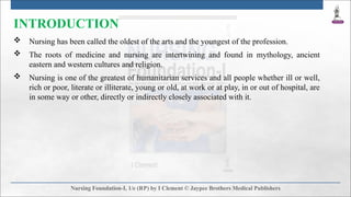 INTRODUCTION
 Nursing has been called the oldest of the arts and the youngest of the profession.
 The roots of medicine and nursing are intertwining and found in mythology, ancient
eastern and western cultures and religion.
 Nursing is one of the greatest of humanitarian services and all people whether ill or well,
rich or poor, literate or illiterate, young or old, at work or at play, in or out of hospital, are
in some way or other, directly or indirectly closely associated with it.
 
