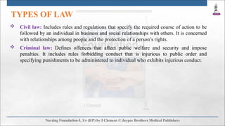 TYPES OF LAW
 Civil law: Includes rules and regulations that specify the required course of action to be
followed by an individual in business and social relationships with others. It is concerned
with relationships among people and the protection of a person’s rights.
 Criminal law: Defines offences that affect public welfare and security and impose
penalties. It includes rules forbidding conduct that is injurious to public order and
specifying punishments to be administered to individual who exhibits injurious conduct.
 