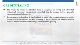CREDENTIALING
 The process by which an individual nurse is designated as having met established
professional competency standards, at a specified time, by an agent or body generally
recognized as qualified to do so.
 The purpose of credentialing or certification is to assure other professionals and the public
that the person has mastered the skills necessary to practice a particular specialty and has
acquired the standard body of knowledge common to that specialty.
 