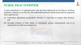 NURSE PRACTITIONER
A nurse practitioner is a registered nurse who has been authorized by the State or Territory
regulatory authority to use the title. The authorization process should ensure that the registered
nurse applying has:
(a) Undertaken appropriate postgraduate education or equivalent to support their practice;
and
(b) Provided evidence of their ability to consistently practice autonomously and at an
advanced level within an extended role.
 