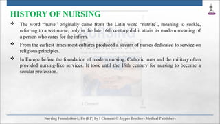 HISTORY OF NURSING
 The word “nurse” originally came from the Latin word “nutrire”, meaning to suckle,
referring to a wet-nurse; only in the late 16th century did it attain its modern meaning of
a person who cares for the infirm.
 From the earliest times most cultures produced a stream of nurses dedicated to service on
religious principles.
 In Europe before the foundation of modern nursing, Catholic nuns and the military often
provided nursing-like services. It took until the 19th century for nursing to become a
secular profession.
 