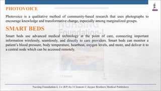 PHOTOVOICE
Photovoice is a qualitative method of community-based research that uses photographs to
encourage knowledge and transformative change, especially among marginalized groups.
SMART BEDS
Smart beds use advanced medical technology at the point of care, connecting important
information wirelessly, seamlessly, and directly to care providers. Smart beds can monitor a
patient’s blood pressure, body temperature, heartbeat, oxygen levels, and more, and deliver it to
a central node which can be accessed remotely.
 