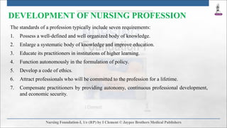 DEVELOPMENT OF NURSING PROFESSION
The standards of a profession typically include seven requirements:
1. Possess a well-defined and well organized body of knowledge.
2. Enlarge a systematic body of knowledge and improve education.
3. Educate its practitioners in institutions of higher learning.
4. Function autonomously in the formulation of policy.
5. Develop a code of ethics.
6. Attract professionals who will be committed to the profession for a lifetime.
7. Compensate practitioners by providing autonomy, continuous professional development,
and economic security.
 