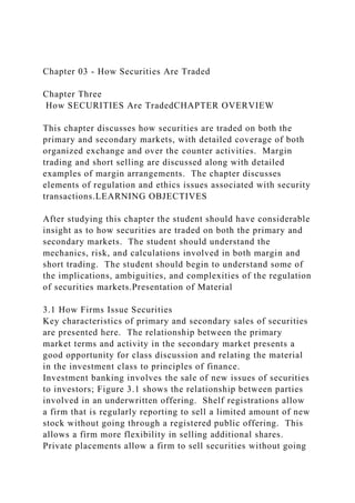 Chapter 03 - How Securities Are Traded
Chapter Three
How SECURITIES Are TradedCHAPTER OVERVIEW
This chapter discusses how securities are traded on both the
primary and secondary markets, with detailed coverage of both
organized exchange and over the counter activities. Margin
trading and short selling are discussed along with detailed
examples of margin arrangements. The chapter discusses
elements of regulation and ethics issues associated with security
transactions.LEARNING OBJECTIVES
After studying this chapter the student should have considerable
insight as to how securities are traded on both the primary and
secondary markets. The student should understand the
mechanics, risk, and calculations involved in both margin and
short trading. The student should begin to understand some of
the implications, ambiguities, and complexities of the regulation
of securities markets.Presentation of Material
3.1 How Firms Issue Securities
Key characteristics of primary and secondary sales of securities
are presented here. The relationship between the primary
market terms and activity in the secondary market presents a
good opportunity for class discussion and relating the material
in the investment class to principles of finance.
Investment banking involves the sale of new issues of securities
to investors; Figure 3.1 shows the relationship between parties
involved in an underwritten offering. Shelf registrations allow
a firm that is regularly reporting to sell a limited amount of new
stock without going through a registered public offering. This
allows a firm more flexibility in selling additional shares.
Private placements allow a firm to sell securities without going
 