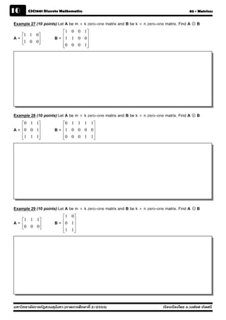 10      CSC1001 Discrete Mathematics                                                         03 - Matrices


Example 27 (10 points) Let A be m × k zero–one matrix and B be k × n zero–one matrix. Find A   .   B
                           ⎡1 0 0 1 ⎤
     ⎡1 1 0⎤               ⎢1 1 0 0 ⎥
A=   ⎢1 0 0⎥          B=   ⎢        ⎥
     ⎣     ⎦               ⎢0 0 0 1 ⎥
                           ⎣        ⎦




Example 28 (10 points) Let A be m × k zero–one matrix and B be k × n zero–one matrix. Find A   .   B
     ⎡0 1 1⎤               ⎡0 1 1 1 1 ⎤
A=   ⎢0 0 1⎥          B=   ⎢1 0 0 0 0 ⎥
     ⎢     ⎥               ⎢          ⎥
     ⎢1 1 1⎥
     ⎣     ⎦               ⎢0 0 0 1 1 ⎥
                           ⎣          ⎦




Example 29 (10 points) Let A be m × k zero–one matrix and B be k × n zero–one matrix. Find A   .   B
                           ⎡1 0 ⎤
     ⎡1 1 1 ⎤              ⎢0 1 ⎥
A=   ⎢0 0 0 ⎥         B=   ⎢    ⎥
     ⎣      ⎦              ⎢1 1 ⎥
                           ⎣    ⎦




มหาวิทยาลัยราชภัฏสวนส ุนันทา (ภาคการศึกษาที่ 2/2555)                         เรียบเรียงโดย อ.วงศ์ยศ เกิดศรี
 