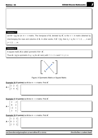 Matrices - 03                                                                        CSC1001 Discrete Mathematics              7




  Definition 7

 Let A = [aij] be an m × n matrix. The transpose of A, denoted by At, is the n × m matrix obtained by
 interchanging the rows and columns of A. In other words, if At = [bij], then bij = aji for i = 1, 2, … , n and
 j = 1, 2, … , m.

  Definition 8

 A square matrix A is called symmetric if A = At .
 Thus A = [aij] is symmetric if aij = aji for all i and j with 1   ≤   i ≤ n and 1   ≤   j ≤ n.




                                     Figure: A Symmetric Matrix or Square Matrix
Example 16 (5 points) Let A be m × n matrix. Find At
     ⎡ 2 2 3⎤
A=   ⎢ 3 4 4⎥
     ⎣      ⎦



Example 17 (5 points) Let A be m × n matrix. Find At
     ⎡ 2 − 1⎤
     ⎢0   2⎥
A=   ⎢      ⎥
     ⎢− 2 1 ⎥
     ⎢      ⎥
     ⎣ 3  4⎦

Example 18 (5 points) Let A be m × n matrix. Find At
     ⎡1 2 3⎤
A=   ⎢0 3 1 ⎥
     ⎢      ⎥
     ⎢ 2 3 2⎥
     ⎣      ⎦


มหาวิทยาลัยราชภัฏสวนส ุนันทา (ภาคการศึกษาที่ 2/2555)                                              เรียบเรียงโดย อ.วงศ์ยศ เกิดศรี
 