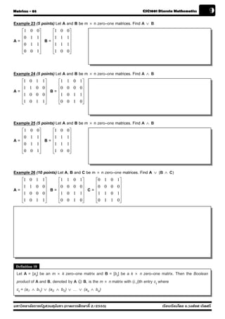 Matrices - 03                                                            CSC1001 Discrete Mathematics           9
Example 23 (5 points) Let A and B be m × n zero–one matrices. Find A ∨ B
     ⎡1   0     0⎤        ⎡1   0    0⎤
     ⎢0   1     1⎥        ⎢1   1    1⎥
A=   ⎢           ⎥   B=   ⎢          ⎥
     ⎢0   1     1⎥        ⎢1   1    1⎥
     ⎢           ⎥        ⎢          ⎥
     ⎣0   0     1⎦        ⎣1   0    0⎦



Example 24 (5 points) Let A and B be m × n zero–one matrices. Find A ∧ B
     ⎡1   0   1      1⎤        ⎡1   1    0   1⎤
     ⎢1   1   0      0⎥        ⎢0   0    0   0⎥
A=   ⎢                ⎥   B=   ⎢              ⎥
     ⎢1   0   0      0⎥        ⎢1   0    1   1⎥
     ⎢                ⎥        ⎢              ⎥
     ⎣1   0   1      1⎦        ⎣0   0    1   0⎦



Example 25 (5 points) Let A and B be m × n zero–one matrices. Find A ∧ B
     ⎡1   0     0⎤        ⎡1   0    0⎤
     ⎢0   1     1⎥        ⎢1   1    1⎥
A=   ⎢           ⎥   B=   ⎢          ⎥
     ⎢0   1     1⎥        ⎢1   1    1⎥
     ⎢           ⎥        ⎢          ⎥
     ⎣0   0     1⎦        ⎣1   0    0⎦



Example 26 (10 points) Let A, B and C be m × n zero–one matrices. Find A      ∨   (B ∧ C)
     ⎡1   0   1      1⎤        ⎡1   1    0   1⎤        ⎡0   1   0   1⎤
     ⎢1   1   0      0⎥        ⎢0   0    0   0⎥        ⎢0   0   0   0⎥
A=   ⎢                ⎥   B=   ⎢              ⎥   C=   ⎢             ⎥
     ⎢1   0   0      0⎥        ⎢1   0    1   1⎥        ⎢1   1   0   1⎥
     ⎢                ⎥        ⎢              ⎥        ⎢             ⎥
     ⎣1   0   1      1⎦        ⎣0   0    1   0⎦        ⎣0   1   1   0⎦




 Definition 10
 Let A = [aij] be an m × k zero–one matrix and B = [bij] be a k × n zero–one matrix. Then the Boolean
 product of A and B, denoted by A . B, is the m × n matrix with (i, j)th entry cij where
 cij = (ai1 ∧ b1j) ∨ (ai2 ∧ b2j) ∨ … ∨ (aik ∧ bkj)

มหาวิทยาลัยราชภัฏสวนส ุนันทา (ภาคการศึกษาที่ 2/2555)                               เรียบเรียงโดย อ.วงศ์ยศ เกิดศรี
 