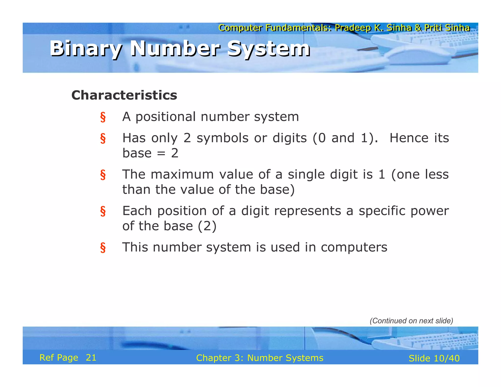 Computer Fundamentals: Pradeep K. Sinha & Priti SinhaComputer Fundamentals: Pradeep K. Sinha & Priti Sinha
Slide 10/40Chapter 3: Number SystemsRef Page
Characteristics
§ A positional number system
§ Has only 2 symbols or digits (0 and 1). Hence its
base = 2
§ The maximum value of a single digit is 1 (one less
than the value of the base)
§ Each position of a digit represents a specific power
of the base (2)
§ This number system is used in computers
Binary Number SystemBinary Number System
(Continued on next slide)
21
 