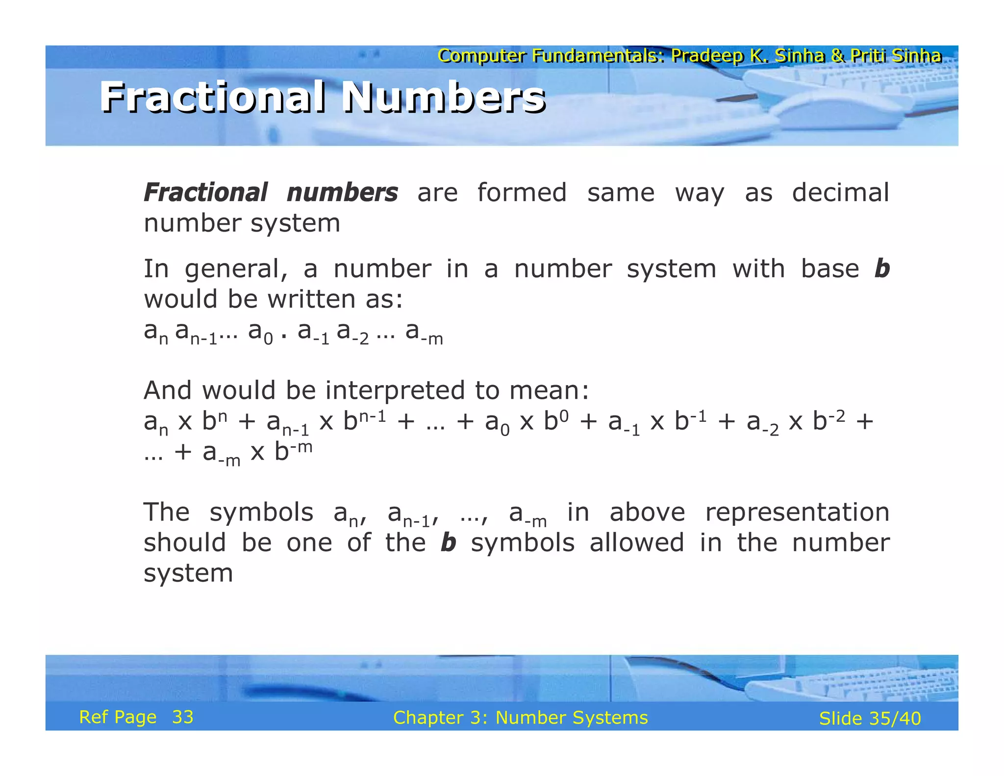 Computer Fundamentals: Pradeep K. Sinha & Priti SinhaComputer Fundamentals: Pradeep K. Sinha & Priti Sinha
Slide 35/40Chapter 3: Number SystemsRef Page
Fractional NumbersFractional Numbers
Fractional numbers are formed same way as decimal
number system
In general, a number in a number system with base b
would be written as:
an an-1… a0 . a-1 a-2 … a-m
And would be interpreted to mean:
an x bn + an-1 x bn-1 + … + a0 x b0 + a-1 x b-1 + a-2 x b-2 +
… + a-m x b-m
The symbols an, an-1, …, a-m in above representation
should be one of the b symbols allowed in the number
system
33
 
