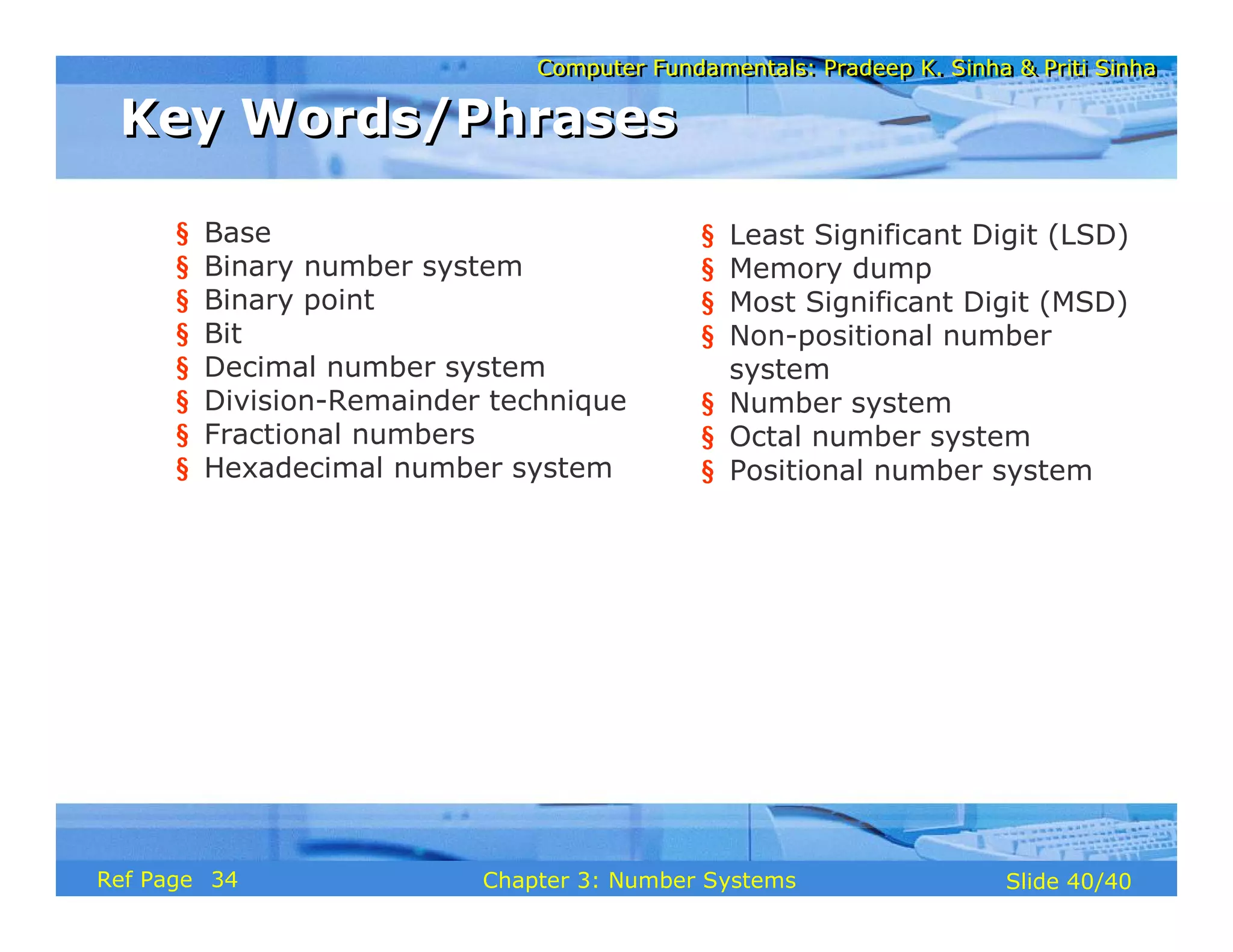 Computer Fundamentals: Pradeep K. Sinha & Priti SinhaComputer Fundamentals: Pradeep K. Sinha & Priti Sinha
Slide 40/40Chapter 3: Number SystemsRef Page
Key Words/PhrasesKey Words/Phrases
§ Base
§ Binary number system
§ Binary point
§ Bit
§ Decimal number system
§ Division-Remainder technique
§ Fractional numbers
§ Hexadecimal number system
§ Least Significant Digit (LSD)
§ Memory dump
§ Most Significant Digit (MSD)
§ Non-positional number
system
§ Number system
§ Octal number system
§ Positional number system
34
 