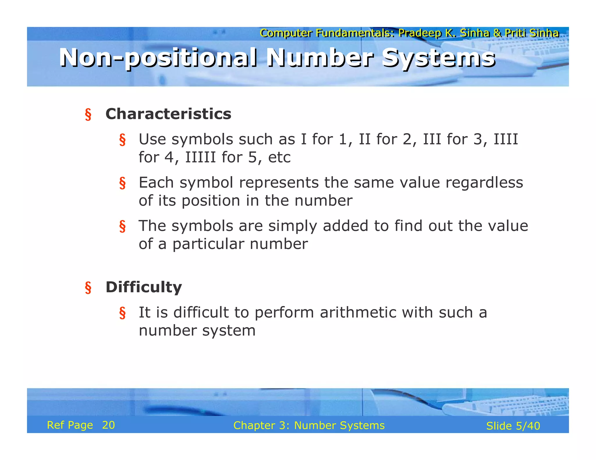 Computer Fundamentals: Pradeep K. Sinha & Priti SinhaComputer Fundamentals: Pradeep K. Sinha & Priti Sinha
Slide 5/40Chapter 3: Number SystemsRef Page
§ Characteristics
§ Use symbols such as I for 1, II for 2, III for 3, IIII
for 4, IIIII for 5, etc
§ Each symbol represents the same value regardless
of its position in the number
§ The symbols are simply added to find out the value
of a particular number
§ Difficulty
§ It is difficult to perform arithmetic with such a
number system
Non-positional Number SystemsNon-positional Number Systems
20
 