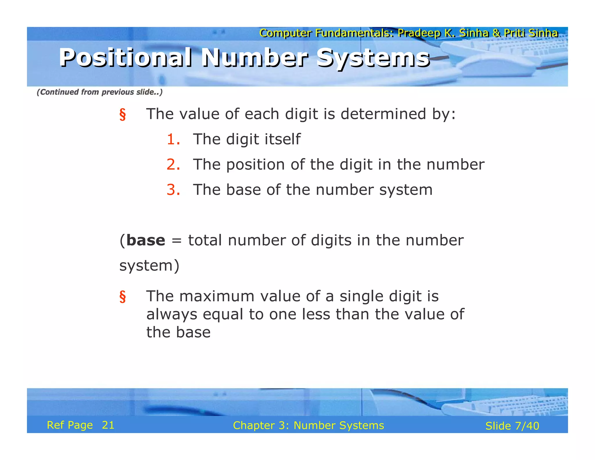 Computer Fundamentals: Pradeep K. Sinha & Priti SinhaComputer Fundamentals: Pradeep K. Sinha & Priti Sinha
Slide 7/40Chapter 3: Number SystemsRef Page
§ The value of each digit is determined by:
1. The digit itself
2. The position of the digit in the number
3. The base of the number system
(base = total number of digits in the number
system)
§ The maximum value of a single digit is
always equal to one less than the value of
the base
Positional Number SystemsPositional Number Systems
(Continued from previous slide..)
21
 