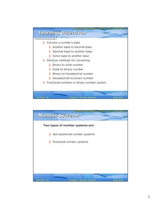 2
Computer Fundamentals: Pradeep K. Sinha & Priti SinhaComputer Fundamentals: Pradeep K. Sinha & Priti Sinha
Slide 3/40Chapter 3: Number SystemsRef Page
§ Convert a number’s base
§ Another base to decimal base
§ Decimal base to another base
§ Some base to another base
§ Shortcut methods for converting
§ Binary to octal number
§ Octal to binary number
§ Binary to hexadecimal number
§ Hexadecimal to binary number
§ Fractional numbers in binary number system
Learning ObjectivesLearning Objectives
(Continued from previous slide..)
20
Computer Fundamentals: Pradeep K. Sinha & Priti SinhaComputer Fundamentals: Pradeep K. Sinha & Priti Sinha
Slide 4/40Chapter 3: Number SystemsRef Page
Two types of number systems are:
§ Non-positional number systems
§ Positional number systems
Number SystemsNumber Systems
20
 