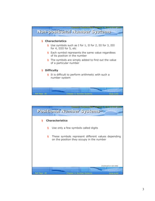 3
Computer Fundamentals: Pradeep K. Sinha & Priti SinhaComputer Fundamentals: Pradeep K. Sinha & Priti Sinha
Slide 5/40Chapter 3: Number SystemsRef Page
§ Characteristics
§ Use symbols such as I for 1, II for 2, III for 3, IIII
for 4, IIIII for 5, etc
§ Each symbol represents the same value regardless
of its position in the number
§ The symbols are simply added to find out the value
of a particular number
§ Difficulty
§ It is difficult to perform arithmetic with such a
number system
Non-positional Number SystemsNon-positional Number Systems
20
Computer Fundamentals: Pradeep K. Sinha & Priti SinhaComputer Fundamentals: Pradeep K. Sinha & Priti Sinha
Slide 6/40Chapter 3: Number SystemsRef Page
§ Characteristics
§ Use only a few symbols called digits
§ These symbols represent different values depending
on the position they occupy in the number
Positional Number SystemsPositional Number Systems
(Continued on next slide)
20
 