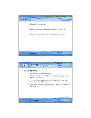 7
Computer Fundamentals: Pradeep K. Sinha & Priti SinhaComputer Fundamentals: Pradeep K. Sinha & Priti Sinha
Slide 13/40Chapter 3: Number SystemsRef Page
§ Bit stands for binary digit
§ A bit in computer terminology means either a 0 or a 1
§ A binary number consisting of n bits is called an n-bit
number
BitBit
22
Computer Fundamentals: Pradeep K. Sinha & Priti SinhaComputer Fundamentals: Pradeep K. Sinha & Priti Sinha
Slide 14/40Chapter 3: Number SystemsRef Page
Characteristics
§ A positional number system
§ Has total 8 symbols or digits (0, 1, 2, 3, 4, 5, 6, 7).
Hence, its base = 8
§ The maximum value of a single digit is 7 (one less
than the value of the base
§ Each position of a digit represents a specific power of
the base (8)
Octal Number SystemOctal Number System
(Continued on next slide)
22
 