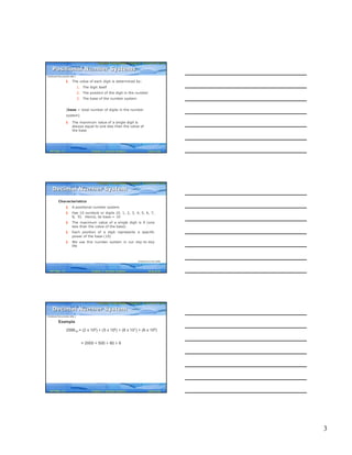 3
Computer Fundamentals: Pradeep K. Sinha & Priti SinhaComputer Fundamentals: Pradeep K. Sinha & Priti Sinha
Slide 7/40Chapter 3: Number SystemsRef Page
§ The value of each digit is determined by:
1. The digit itself
2. The position of the digit in the number
3. The base of the number system
(base = total number of digits in the number
system)
§ The maximum value of a single digit is
always equal to one less than the value of
the base
Positional Number SystemsPositional Number Systems
(Continued from previous slide..)
21
Computer Fundamentals: Pradeep K. Sinha & Priti SinhaComputer Fundamentals: Pradeep K. Sinha & Priti Sinha
Slide 8/40Chapter 3: Number SystemsRef Page
Characteristics
§ A positional number system
§ Has 10 symbols or digits (0, 1, 2, 3, 4, 5, 6, 7,
8, 9). Hence, its base = 10
§ The maximum value of a single digit is 9 (one
less than the value of the base)
§ Each position of a digit represents a specific
power of the base (10)
§ We use this number system in our day-to-day
life
Decimal Number SystemDecimal Number System
(Continued on next slide)
21
Computer Fundamentals: Pradeep K. Sinha & Priti SinhaComputer Fundamentals: Pradeep K. Sinha & Priti Sinha
Slide 9/40Chapter 3: Number SystemsRef Page
Example
258610 = (2 x 103) + (5 x 102) + (8 x 101) + (6 x 100)
= 2000 + 500 + 80 + 6
Decimal Number SystemDecimal Number System
(Continued from previous slide..)
21
 