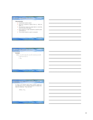 4
Computer Fundamentals: Pradeep K. Sinha & Priti SinhaComputer Fundamentals: Pradeep K. Sinha & Priti Sinha
Slide 10/40Chapter 3: Number SystemsRef Page
Characteristics
§ A positional number system
§ Has only 2 symbols or digits (0 and 1). Hence its
base = 2
§ The maximum value of a single digit is 1 (one less
than the value of the base)
§ Each position of a digit represents a specific power
of the base (2)
§ This number system is used in computers
Binary Number SystemBinary Number System
(Continued on next slide)
21
Computer Fundamentals: Pradeep K. Sinha & Priti SinhaComputer Fundamentals: Pradeep K. Sinha & Priti Sinha
Slide 11/40Chapter 3: Number SystemsRef Page
Example
101012 = (1 x 24) + (0 x 23) + (1 x 22) + (0 x 21) x (1 x 20)
= 16 + 0 + 4 + 0 + 1
= 2110
Binary Number SystemBinary Number System
(Continued from previous slide..)
21
Computer Fundamentals: Pradeep K. Sinha & Priti SinhaComputer Fundamentals: Pradeep K. Sinha & Priti Sinha
Slide 12/40Chapter 3: Number SystemsRef Page
In order to be specific about which number system we
are referring to, it is a common practice to indicate the
base as a subscript. Thus, we write:
101012 = 2110
Representing Numbers in Different Number
Systems
Representing Numbers in Different Number
Systems
21
 