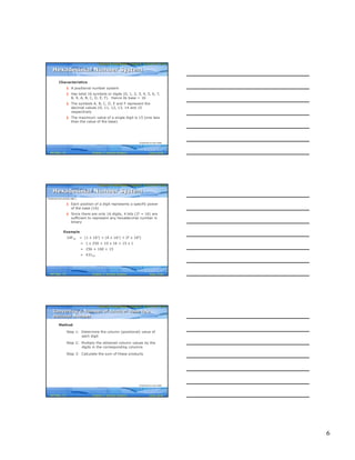 6
Computer Fundamentals: Pradeep K. Sinha & Priti SinhaComputer Fundamentals: Pradeep K. Sinha & Priti Sinha
Slide 16/40Chapter 3: Number SystemsRef Page
Characteristics
§ A positional number system
§ Has total 16 symbols or digits (0, 1, 2, 3, 4, 5, 6, 7,
8, 9, A, B, C, D, E, F). Hence its base = 16
§ The symbols A, B, C, D, E and F represent the
decimal values 10, 11, 12, 13, 14 and 15
respectively
§ The maximum value of a single digit is 15 (one less
than the value of the base)
Hexadecimal Number SystemHexadecimal Number System
(Continued on next slide)
22
Computer Fundamentals: Pradeep K. Sinha & Priti SinhaComputer Fundamentals: Pradeep K. Sinha & Priti Sinha
Slide 17/40Chapter 3: Number SystemsRef Page
§ Each position of a digit represents a specific power
of the base (16)
§ Since there are only 16 digits, 4 bits (24 = 16) are
sufficient to represent any hexadecimal number in
binary
Example
1AF16 = (1 x 162) + (A x 161) + (F x 160)
= 1 x 256 + 10 x 16 + 15 x 1
= 256 + 160 + 15
= 43110
Hexadecimal Number SystemHexadecimal Number System
(Continued from previous slide..)
22
Computer Fundamentals: Pradeep K. Sinha & Priti SinhaComputer Fundamentals: Pradeep K. Sinha & Priti Sinha
Slide 18/40Chapter 3: Number SystemsRef Page
Method
Step 1: Determine the column (positional) value of
each digit
Step 2: Multiply the obtained column values by the
digits in the corresponding columns
Step 3: Calculate the sum of these products
Converting a Number of Another Base to a
Decimal Number
Converting a Number of Another Base to a
Decimal Number
(Continued on next slide)
23
 