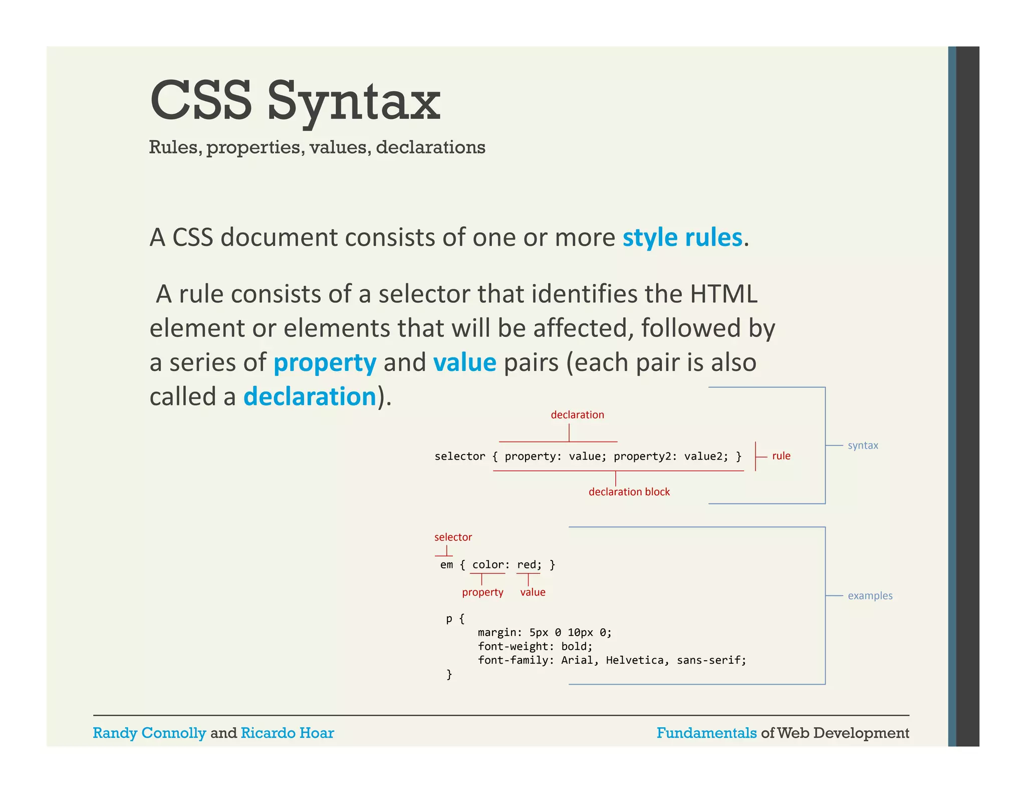 CSS Syntax
Rules, properties, values
Rules properties values, declarations

A CSS document consists of one or more style rules.
y
A rule consists of a selector that identifies the HTML 
element or elements that will be affected, followed by 
a series of property and value pairs (each pair is also 
called a declaration).
declaration
selector { property: value; property2: value2; }

rule

syntax

declaration block

selector
em { color: red; }
property

value

examples

p {
margin: 5px 0 10px 0;
font-weight:
font weight: bold;
font-family: Arial, Helvetica, sans-serif;
}

Randy Connolly and Ricardo Hoar

Fundamentals of Web Development

 