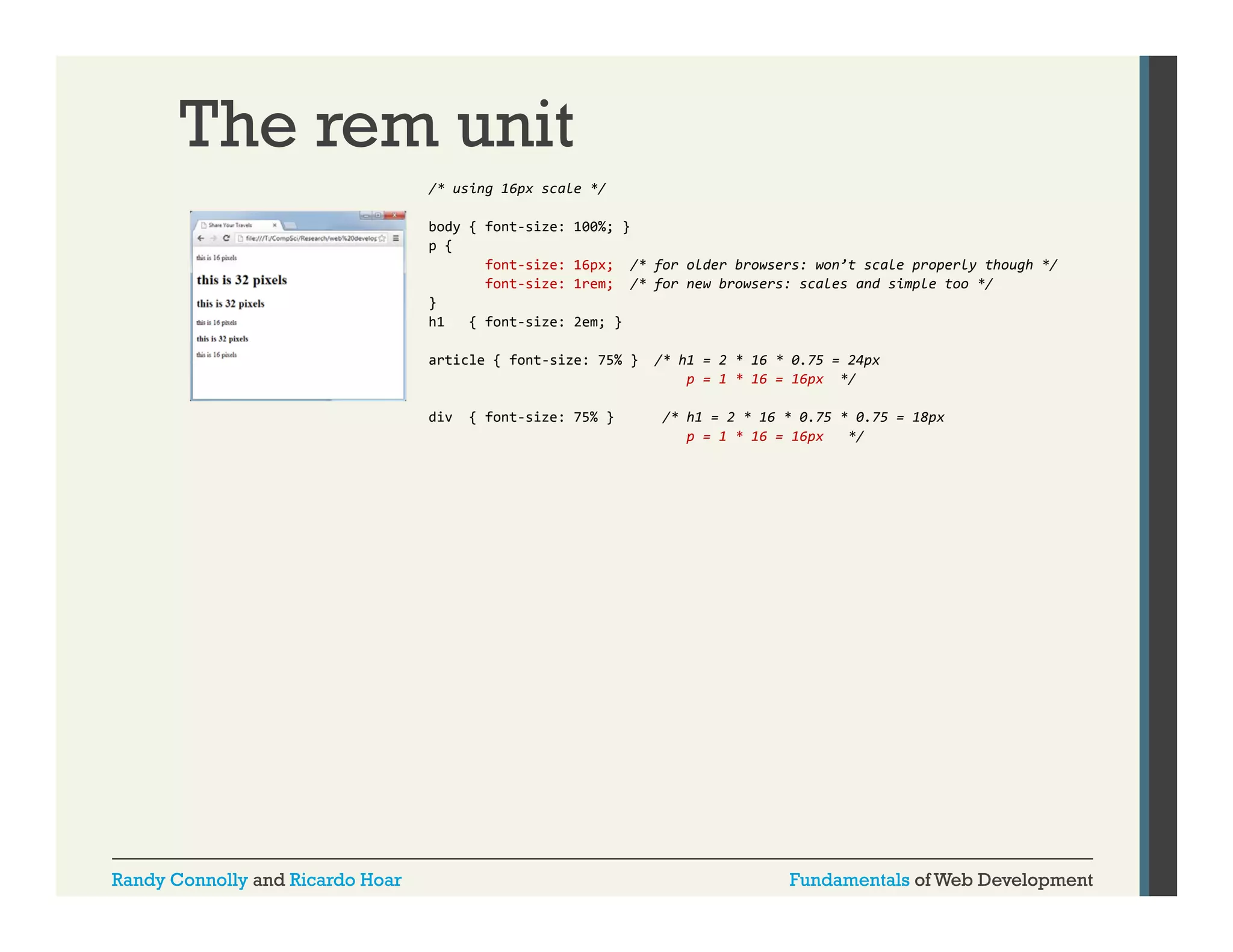 The rem unit
/* using 16px scale */
body { font-size:
p {
font-size:
font-size:
}
h1
{ font-size:

100%; }
16px;
1rem;

/* for older browsers: won’t scale properly though */
/* for new browsers: scales and simple too */

2em; }

article { font-size: 75% }

div

Randy Connolly and Ricardo Hoar

{ font size: 75% }
font-size:

/* h1 = 2 * 16 * 0.75 = 24px
p = 1 * 16 = 16px */
/* h1 = 2 * 16 * 0.75 * 0.75 = 18px
/* h1
2 * 16 * 0 75 * 0 75
18px
p = 1 * 16 = 16px
*/

Fundamentals of Web Development

 