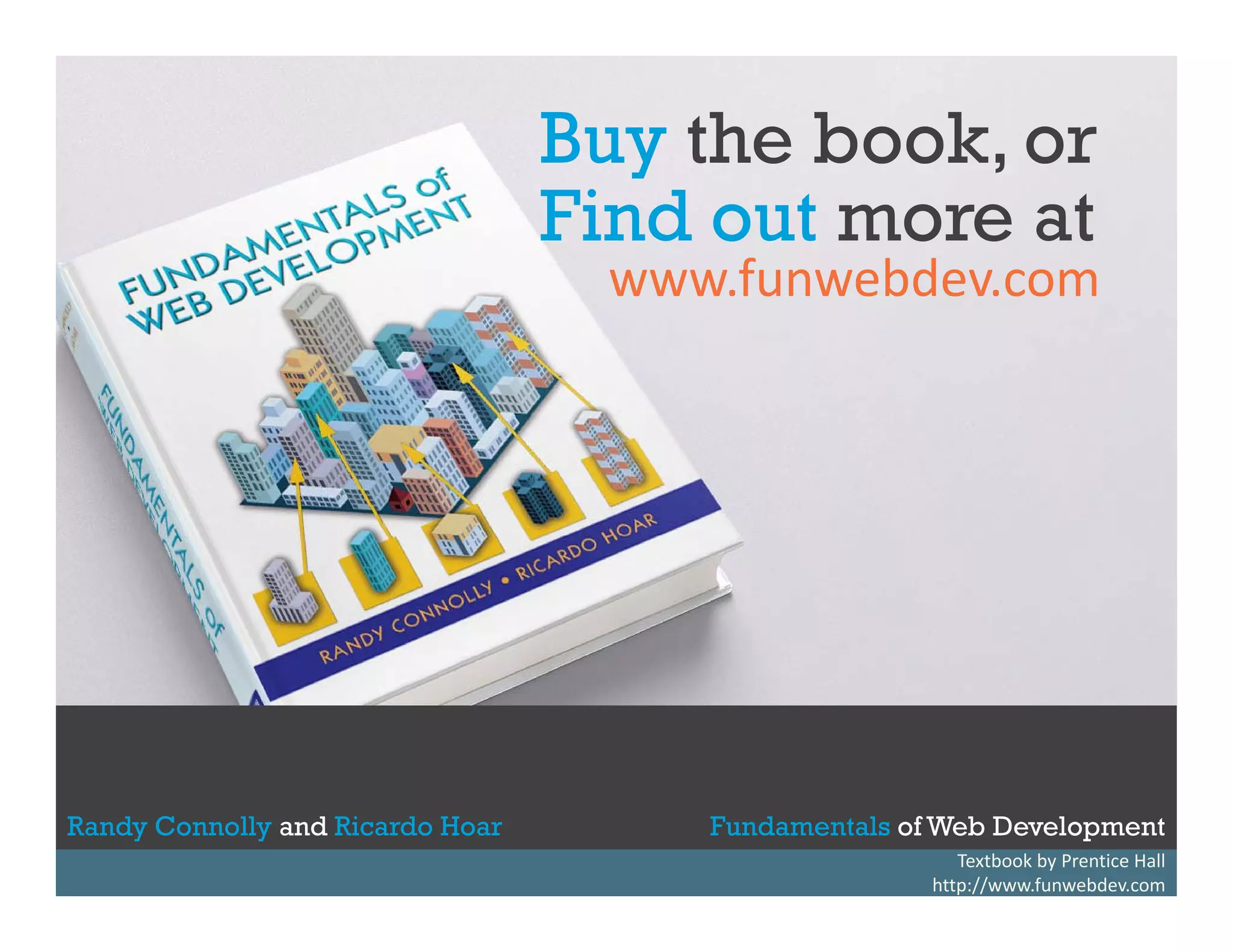 Buy the book, or
y
Find out more at

www.funwebdev.com

Randy Connolly and Ricardo Hoar
Randy Connolly and Ricardo Hoar

Fundamentals of Web Development
Textbook by Prentice Hall
Textbook to be published by Pearson Ed in early 2014
Fundamentals of http://www.funwebdev.com
Web Development
http://www.funwebdev.com

 