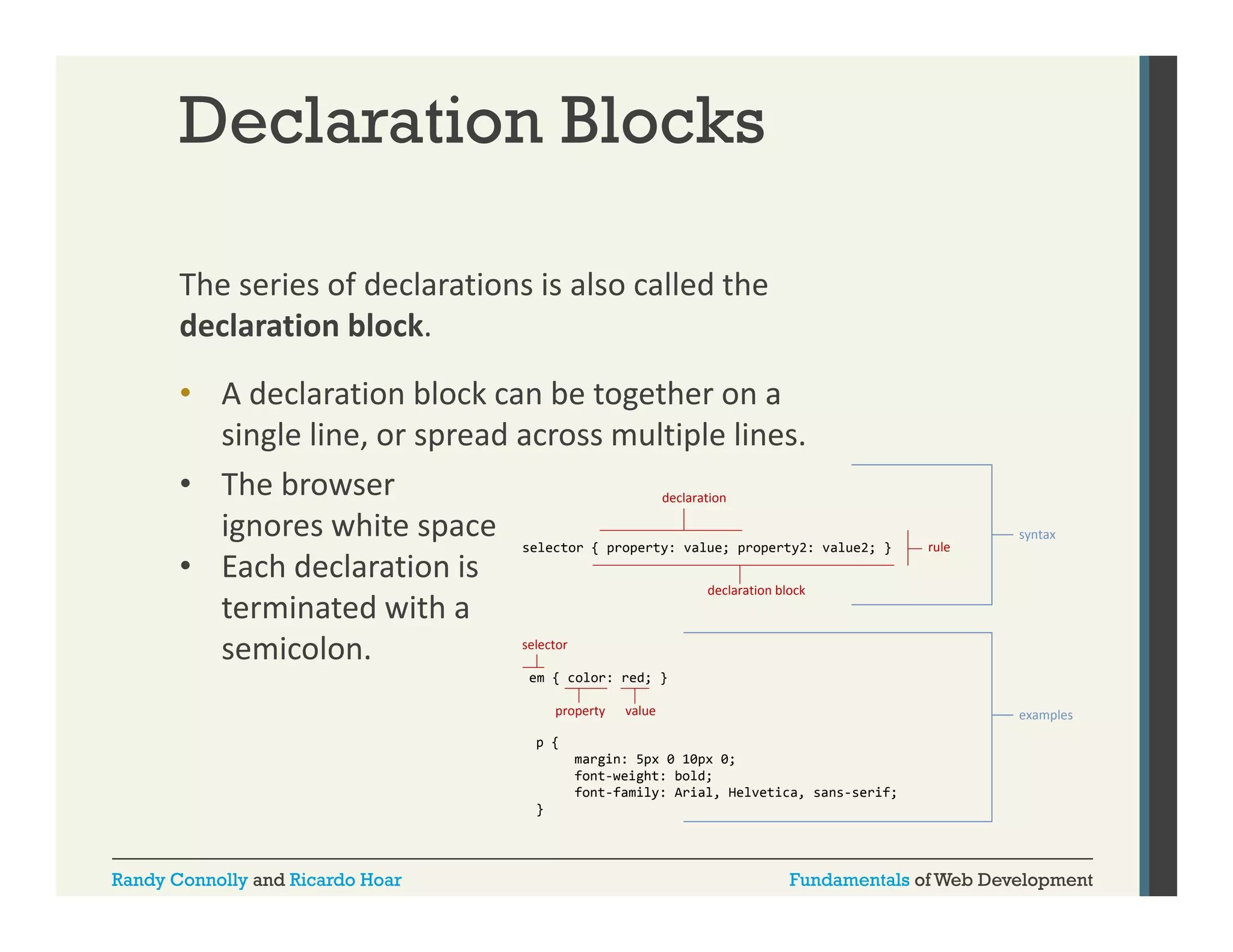 Declaration Blocks
The series of declarations is also called the 
declaration block. 
• A declaration block can be together on a 
single line, or spread across multiple lines. 
• The browser 
declaration
ignores white space 
ignores white space selector { property: value; property2: value2; }
• Each declaration is 
declaration block
terminated with a 
selector
semicolon. 
semicolon.

rule

syntax

em { color: red; }
property

value

examples

p {
margin: 5px 0 10px 0;
font-weight:
font weight: bold;
font-family: Arial, Helvetica, sans-serif;
}

Randy Connolly and Ricardo Hoar

Fundamentals of Web Development

 