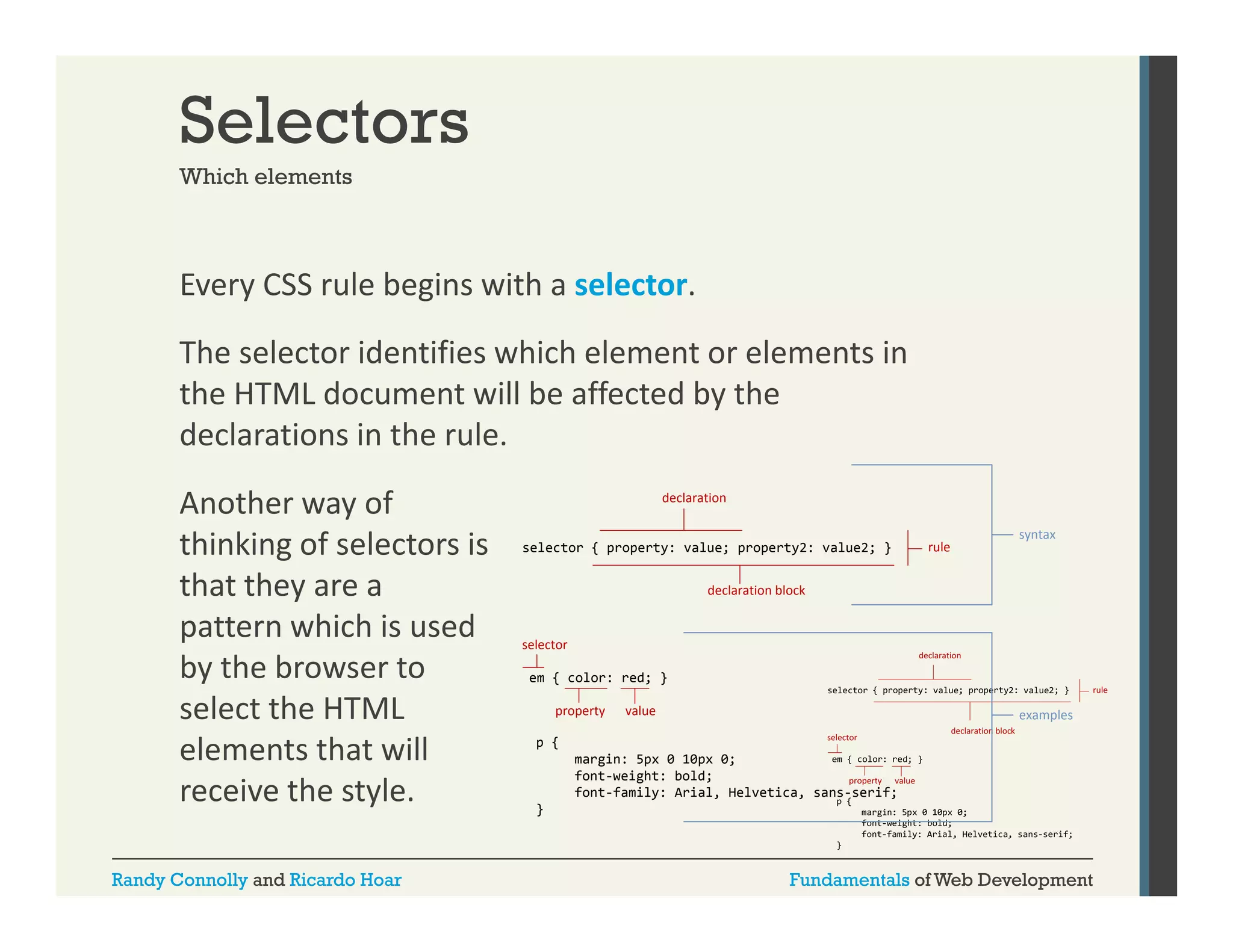 Selectors
Which elements

Every CSS rule begins with a selector. 
y
g
The selector identifies which element or elements in 
the HTML document will be affected by the 
declarations in the rule. 
Another way of 
thinking of selectors is 
thi ki
f l t i
that they are a 
pattern which is used 
by the browser to 
b h b
select the HTML 
elements that will 
receive the style. 
Randy Connolly and Ricardo Hoar

declaration

selector { property: value; property2: value2; }

rule

syntax

declaration block

selector
em { color: red; }
property

value

examples

p {
margin: 5px 0 10px 0;
font-weight:
font weight: bold;
font-family: Arial, Helvetica, sans-serif;
}

Fundamentals of Web Development

 
