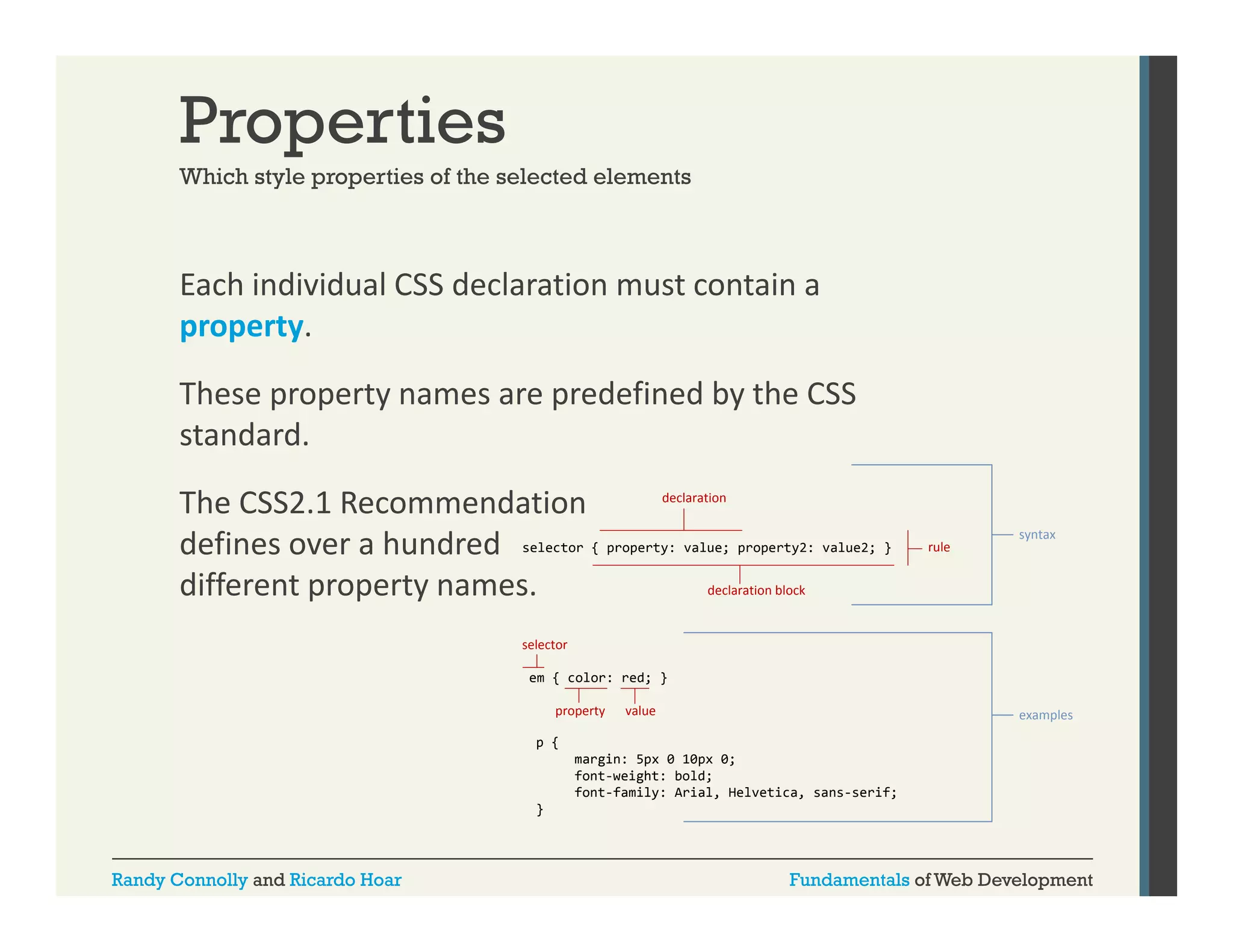 Properties
Which style properties of the selected elements

Each individual CSS declaration must contain a 
property. 
These property names are predefined by the CSS 
standard. 
declaration
The CSS2.1 Recommendation 
defines over a hundred  selector { property: value; property2: value2; }
d fi
h d d
declaration block
different property names.

rule

syntax

selector
em { color: red; }
property

value

examples

p {
margin: 5px 0 10px 0;
font-weight:
font weight: bold;
font-family: Arial, Helvetica, sans-serif;
}

Randy Connolly and Ricardo Hoar

Fundamentals of Web Development

 