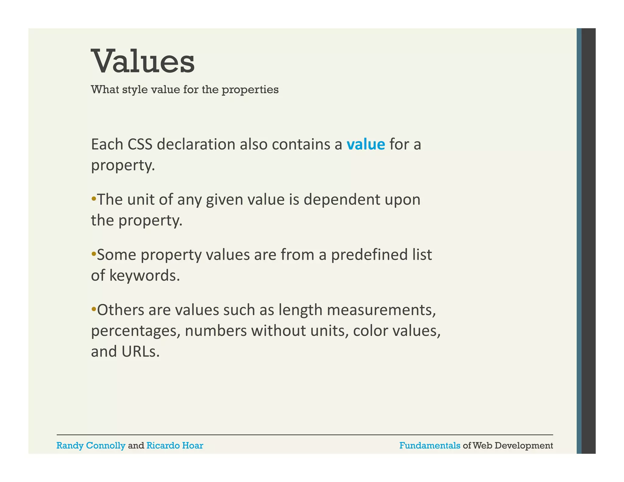 Values
What style value for the properties

Each CSS declaration also contains a value for a 
property. 
•The unit of any given value is dependent upon 
the property. 
•Some property values are from a predefined list 
of keywords. 
fk
d
•Others are values such as length measurements, 
percentages, numbers without units, color values, 
percentages numbers without units color values
and URLs.

Randy Connolly and Ricardo Hoar

Fundamentals of Web Development

 