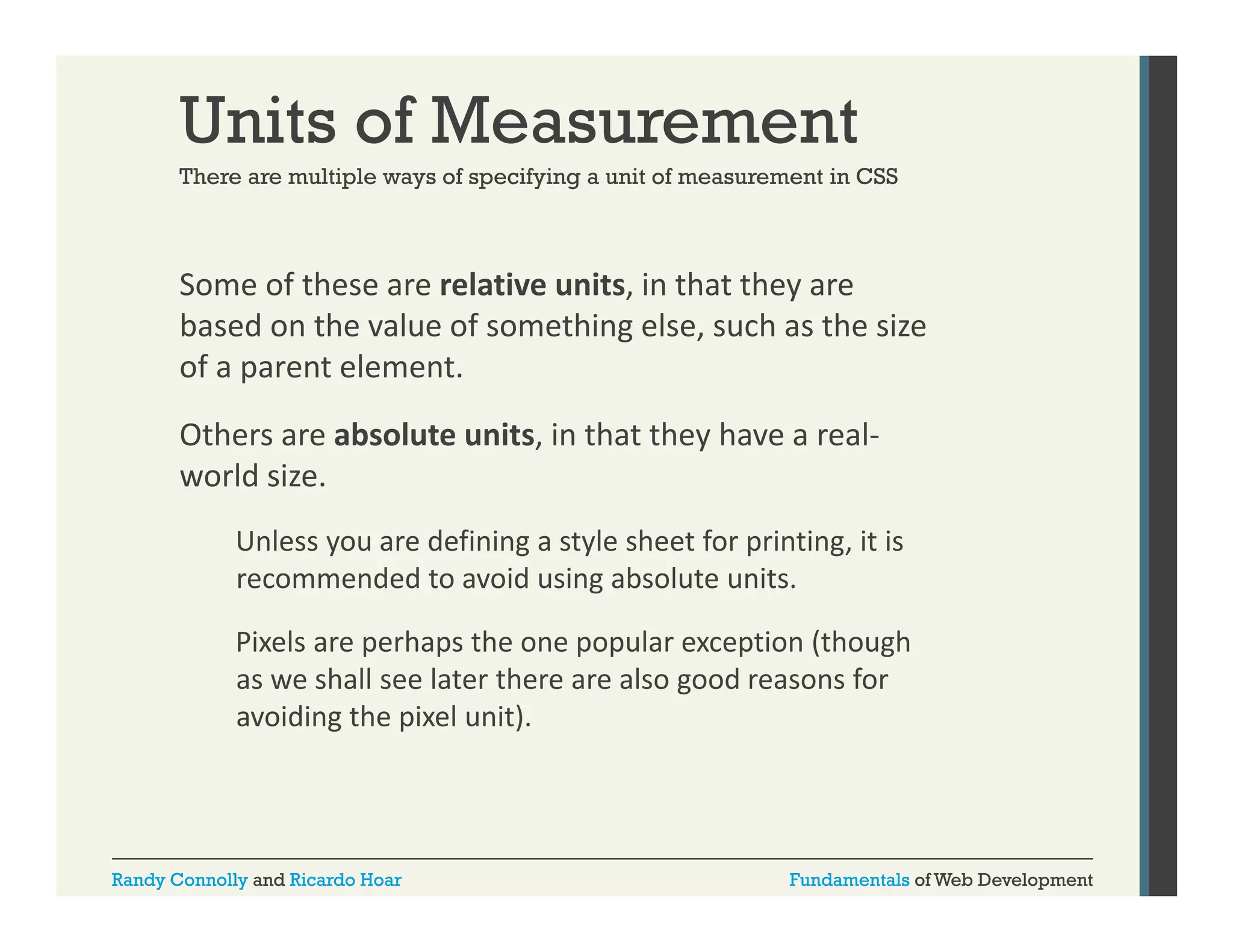 Units of Measurement
There are multiple ways of specifying a unit of measurement in CSS

Some of these are relative units, in that they are 
,
y
based on the value of something else, such as the size 
of a parent element. 
Others are absolute units, in that they have a real‐
world size. 
Unless you are defining a style sheet for printing, it is 
U l
d fi i
t l h tf
i ti it i
recommended to avoid using absolute units. 
Pixels are perhaps the one popular exception (though 
p
p
p p
p
(
g
as we shall see later there are also good reasons for 
avoiding the pixel unit).

Randy Connolly and Ricardo Hoar

Fundamentals of Web Development

 