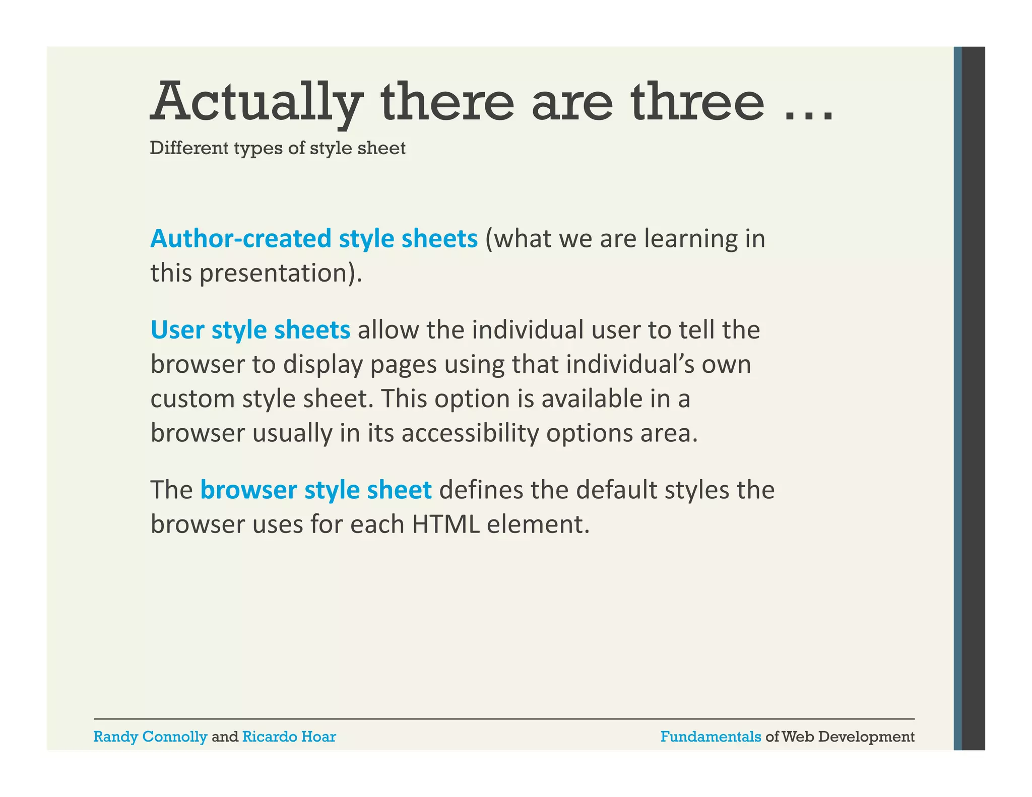 Actually there are three …
Different types of style sheet

Author‐created style sheets (what we are learning in 
y
(
g
this presentation).
User style sheets allow the individual user to tell the 
browser to display pages using that individual’s own 
custom style sheet. This option is available in a 
browser usually in its accessibility options area.
The browser style sheet defines the default styles the 
browser uses for each HTML element.

Randy Connolly and Ricardo Hoar

Fundamentals of Web Development

 