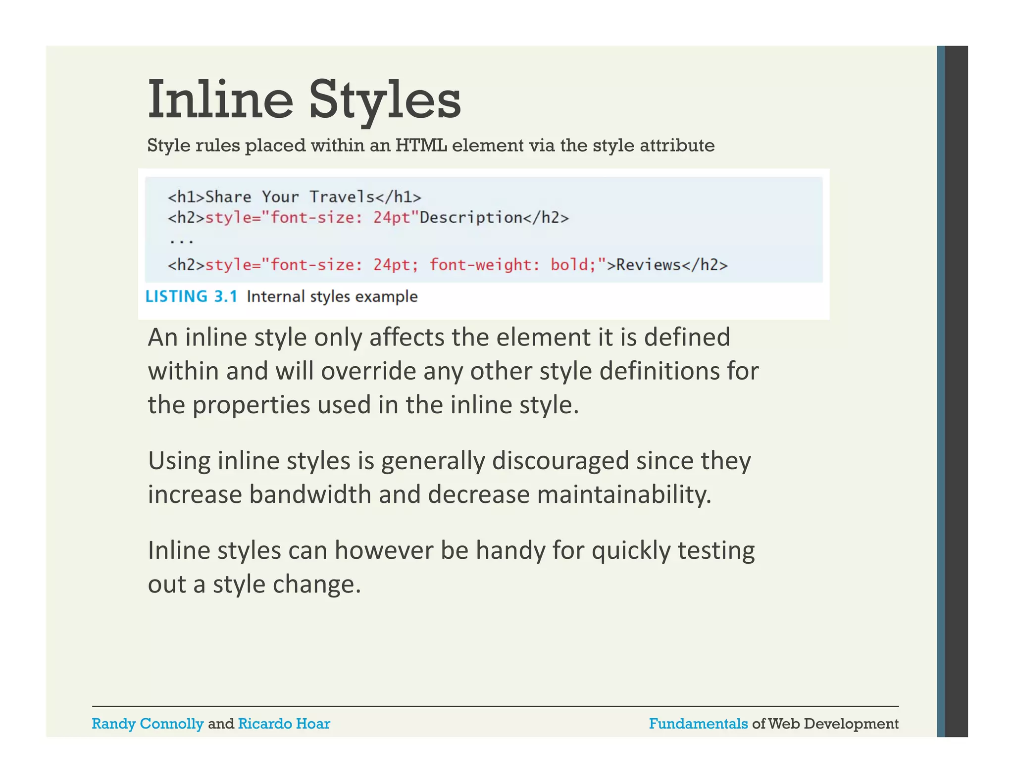 Inline Styles
Style rules placed within an HTML element via the style attribute

An inline style only affects the element it is defined 
An inline style only affects the element it is defined
within and will override any other style definitions for 
the properties used in the inline style.
Using inline styles is generally discouraged since they 
increase bandwidth and decrease maintainability.
Inline styles can however be handy for quickly testing 
out a style change. 

Randy Connolly and Ricardo Hoar

Fundamentals of Web Development

 