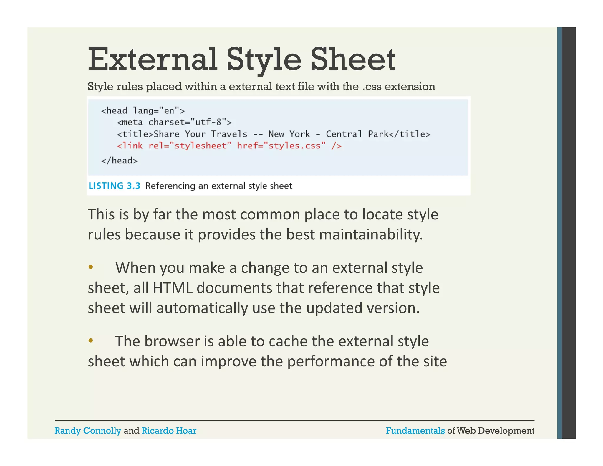 External Style Sheet
Style rules placed within a external text file with the .css extension
css

This is by far the most common place to locate style 
rules because it provides the best maintainability. 
• Wh
When you make a change to an external style 
k
h
l l
sheet, all HTML documents that reference that style 
sheet will automatically use the updated version. 
• The browser is able to cache the external style 
sheet which can improve the performance of the site

Randy Connolly and Ricardo Hoar

Fundamentals of Web Development

 
