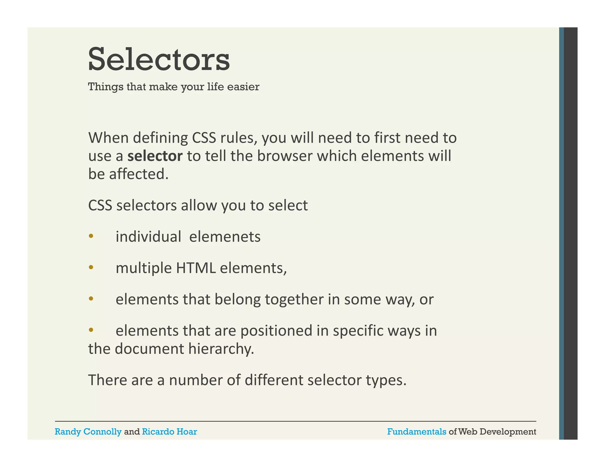 Selectors
Things that make your life easier

When defining CSS rules, you will need to first need to 
g
,y
use a selector to tell the browser which elements will 
be affected. 
CSS selectors allow you to select 
CSS selectors allow you to select
•

individual  elemenets

•

multiple HTML elements, 
l i l HTML l

•

elements that belong together in some way, or 

• elements that are positioned in specific ways in 
the document hierarchy.
There are a number of different selector types.
There are a number of different selector types
Randy Connolly and Ricardo Hoar

Fundamentals of Web Development

 
