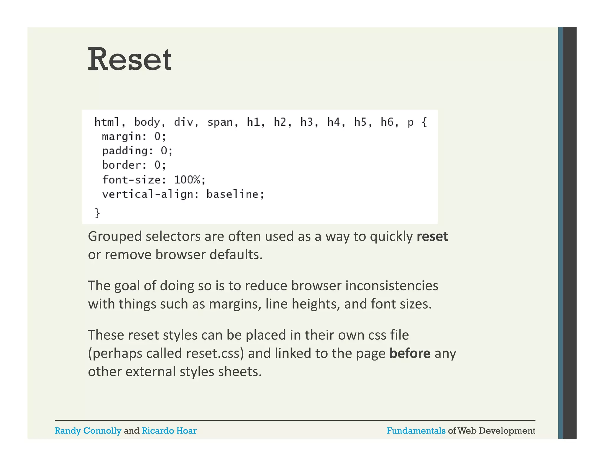 Reset

Grouped selectors are often used as a way to quickly reset
or remove browser defaults. 
The goal of doing so is to reduce browser inconsistencies 
with things such as margins, line heights, and font sizes. 
These reset styles can be placed in their own css file 
(perhaps called reset.css) and linked to the page before any 
other external styles sheets. 

Randy Connolly and Ricardo Hoar

Fundamentals of Web Development

 