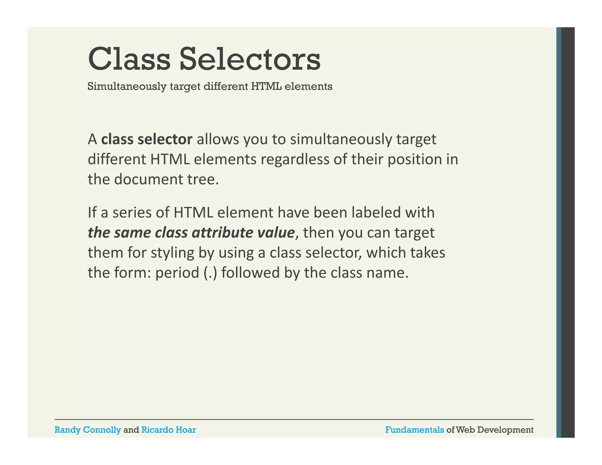 Class Selectors
Simultaneously target different HTML elements

A class selector allows you to simultaneously target 
y
y g
different HTML elements regardless of their position in 
the document tree. 
If a series of HTML element have been labeled with 
the same class attribute value, then you can target 
them for styling by using a class selector, which takes 
the form: period (.) followed by the class name. 

Randy Connolly and Ricardo Hoar

Fundamentals of Web Development

 