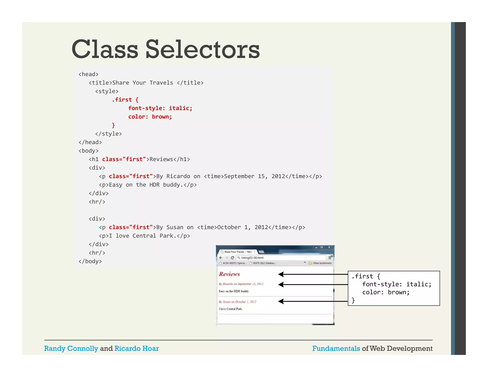 Class Selectors
<head>
<title>Share Your Travels </title>
<style>
.first {
font‐style: italic;
color: brown;
color: brown;
}
</style>
</head>
<body>
<h1 class="first">Reviews</h1>
<div>
<p class="first">By Ricardo on <time>September 15, 2012</time></p>
<p>Easy on the HDR buddy.</p>
</div>
<hr/>
<div>
<p class="first">By Susan on <time>October 1, 2012</time></p>
<p>I love Central Park.</p>
</div>
<hr/>
</body>
/b d

Randy Connolly and Ricardo Hoar

Fundamentals of Web Development

 