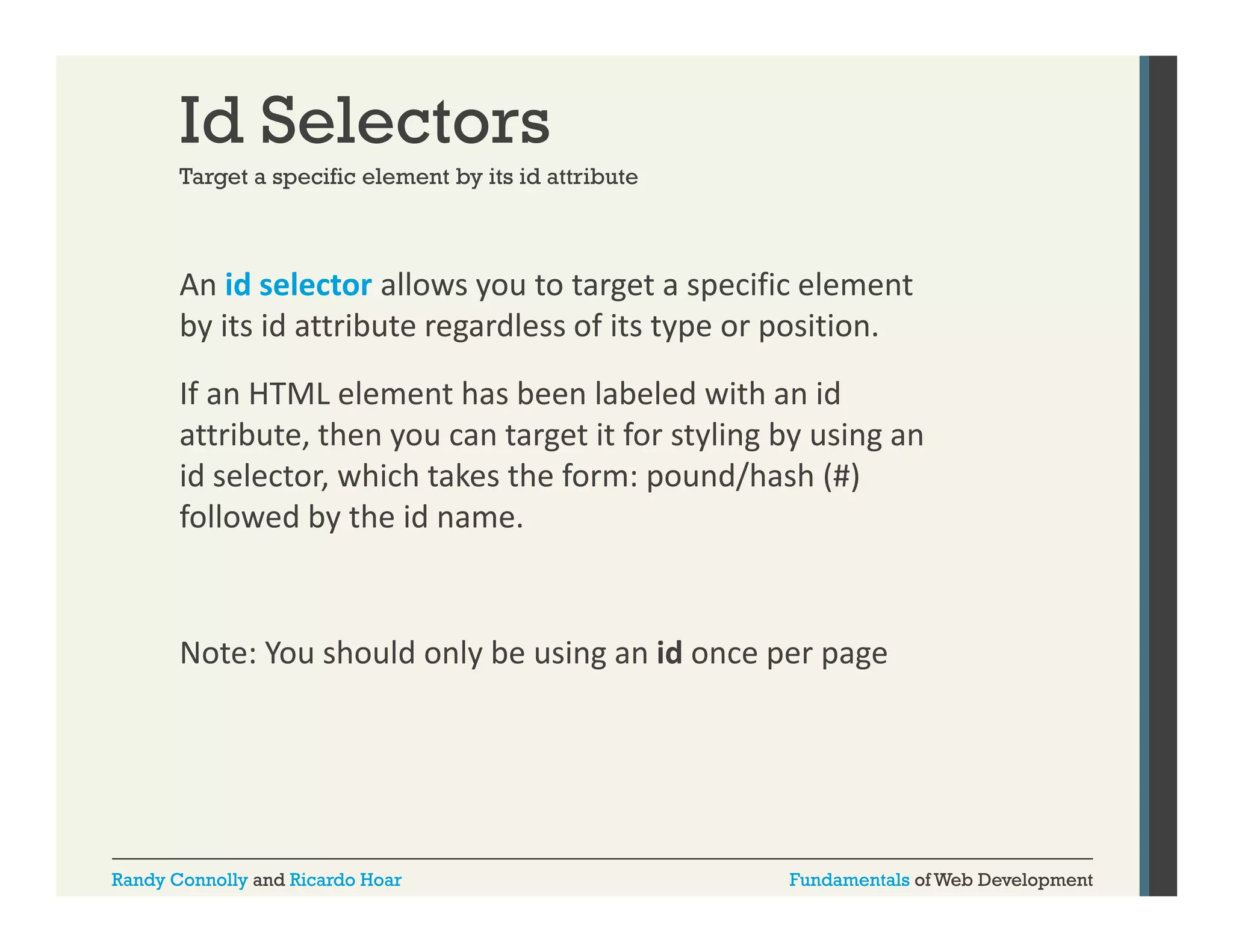 Id Selectors
Target a specific element by its id attribute

An id selector allows you to target a specific element 
y
g
p
by its id attribute regardless of its type or position. 
If an HTML element has been labeled with an id 
attribute, then you can target it for styling by using an 
id selector, which takes the form: pound/hash (#) 
followed by the id name.

Note: You should only be using an id once per page
Note: You should only be using an id once per page

Randy Connolly and Ricardo Hoar

Fundamentals of Web Development

 