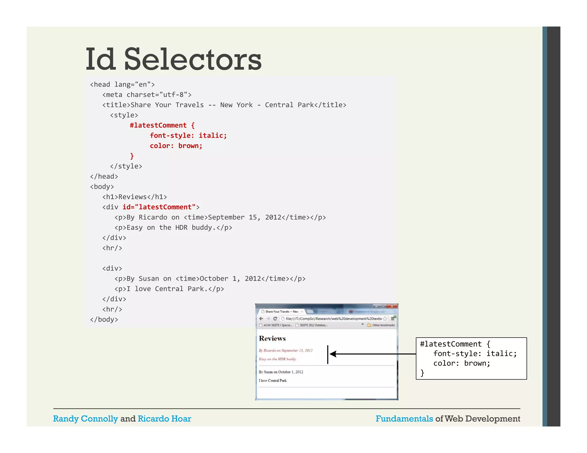 Id Selectors
<head lang "en">
lang= en >
<meta charset="utf-8">
<title>Share Your Travels -- New York - Central Park</title>
<style>
#latestComment {
font‐style: italic;
color: brown;
}
</style>
</head>
<body>
<h1>Reviews</h1>
<div id="latestComment">
<p>By Ricardo on <time>September 15, 2012</time></p>
<p>Easy on the HDR buddy.</p>
</div>
<hr/>
<div>
<p>By Susan on <time>October 1, 2012</time></p>
<p>I love Central Park.</p>
</div>
<hr/>
/
</body>

Randy Connolly and Ricardo Hoar

Fundamentals of Web Development

 