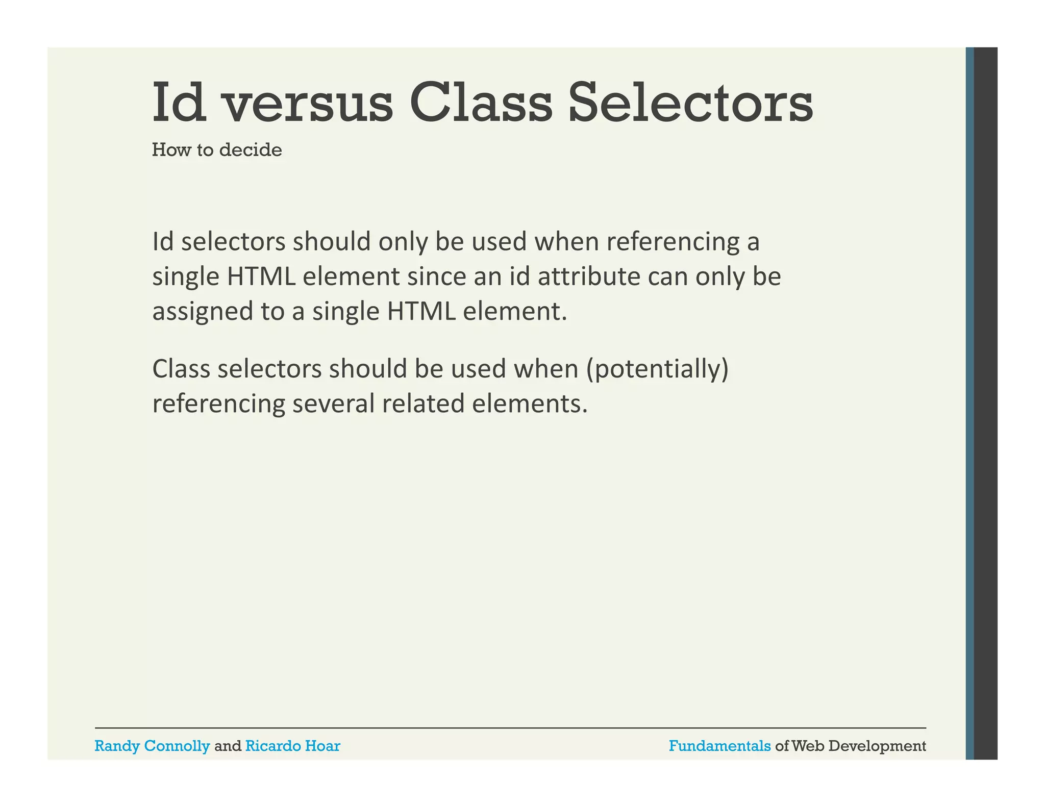 Id versus Class Selectors
How to decide

Id selectors should only be used when referencing a 
y
g
single HTML element since an id attribute can only be 
assigned to a single HTML element. 
Class selectors should be used when (potentially) 
referencing several related elements.

Randy Connolly and Ricardo Hoar

Fundamentals of Web Development

 