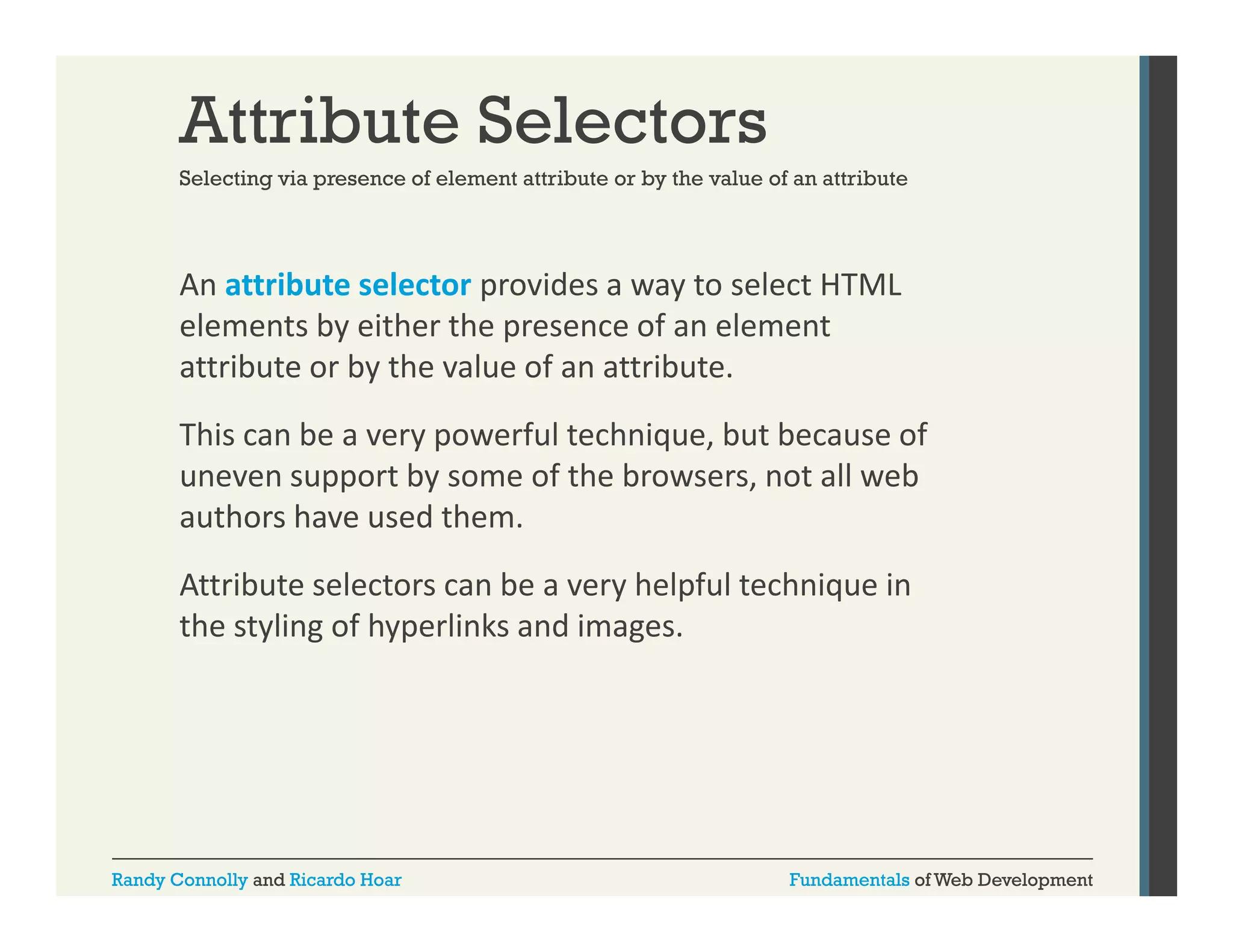 Attribute Selectors
Selecting via presence of element attribute or by the value of an attribute

An attribute selector provides a way to select HTML 
p
y
elements by either the presence of an element 
attribute or by the value of an attribute. 
This can be a very powerful technique, but because of 
uneven support by some of the browsers, not all web 
authors have used them.
Attribute selectors can be a very helpful technique in 
the styling of hyperlinks and images.

Randy Connolly and Ricardo Hoar

Fundamentals of Web Development

 