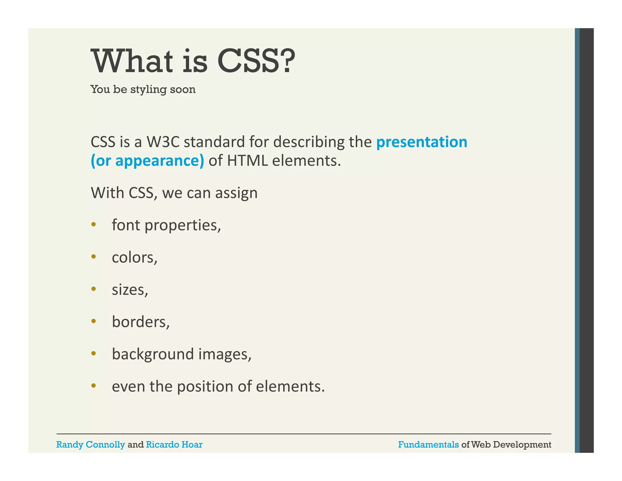 What is CSS?
You be styling soon

CSS is a W3C standard for describing the presentation 
g
p
(or appearance) of HTML elements. 
With CSS, we can assign 
• font properties, 
• colors, 
• sizes, 
• borders, 
• background images, 
p
• even the position of elements.
Randy Connolly and Ricardo Hoar

Fundamentals of Web Development

 