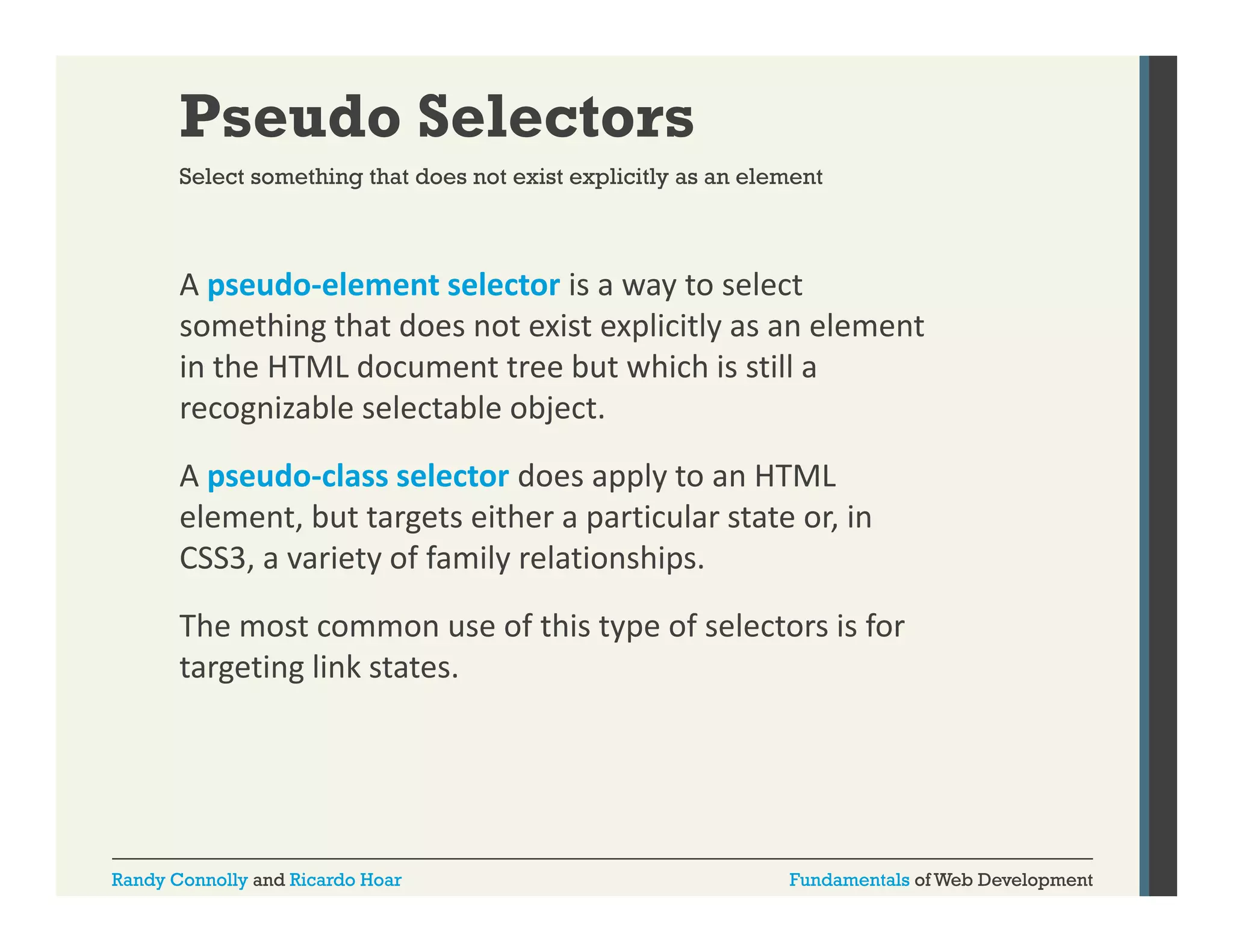 Pseudo Selectors
Select something that does not exist explicitly as an element

A pseudo‐element selector is a way to select 
p
y
something that does not exist explicitly as an element 
in the HTML document tree but which is still a 
recognizable selectable object. 
recognizable selectable object.
A pseudo‐class selector does apply to an HTML 
element, but targets either a particular state or, in 
CSS3, a variety of family relationships.
The most common use of this type of selectors is for 
targeting link states.
i li k

Randy Connolly and Ricardo Hoar

Fundamentals of Web Development

 