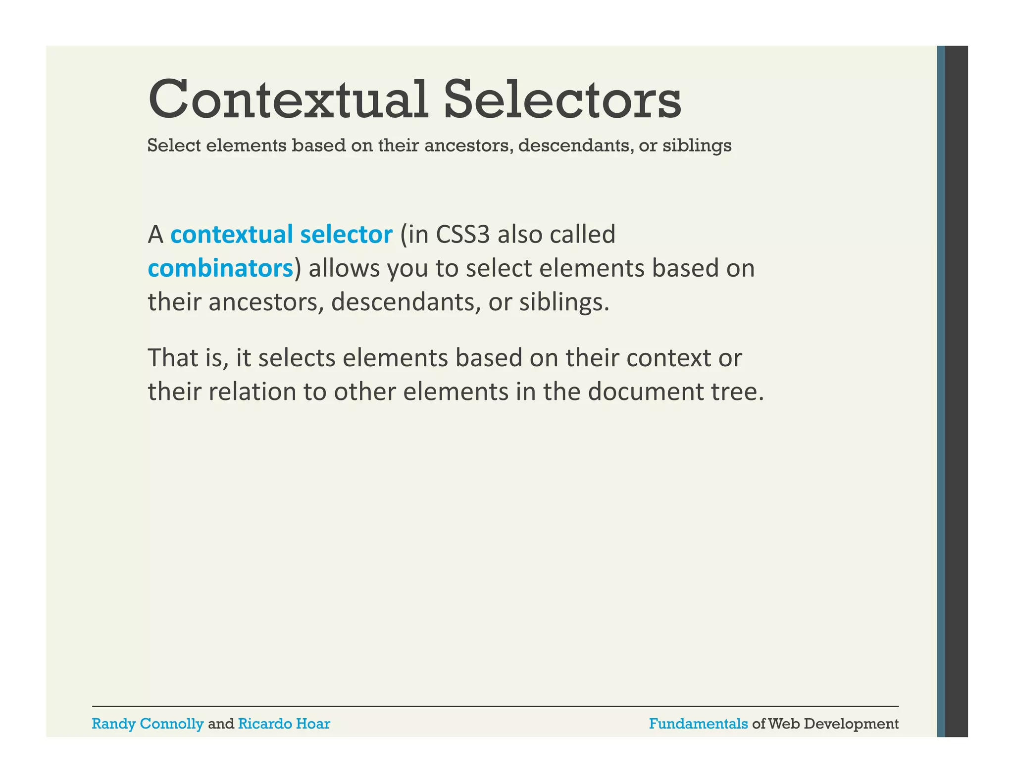 Contextual Selectors
Select elements based on their ancestors descendants or siblings
ancestors, descendants,

A contextual selector (in CSS3 also called 
(
combinators) allows you to select elements based on 
their ancestors, descendants, or siblings. 
That is, it selects elements based on their context or 
their relation to other elements in the document tree. 

Randy Connolly and Ricardo Hoar

Fundamentals of Web Development

 