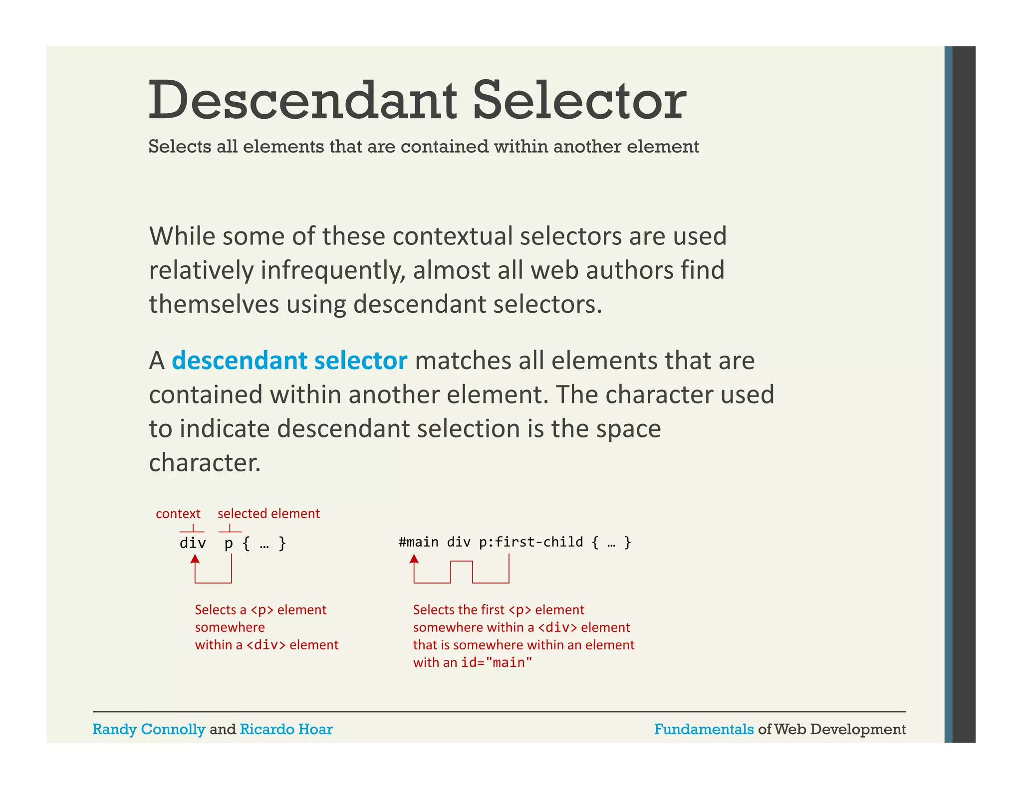 Descendant Selector
Selects all elements that are contained within another element

While some of these contextual selectors are used 
relatively infrequently, almost all web authors find 
themselves using descendant selectors.
A descendant selector matches all elements that are 
contained within another element. The character used 
to indicate descendant selection is the space 
character.

Randy Connolly and Ricardo Hoar

Fundamentals of Web Development

 
