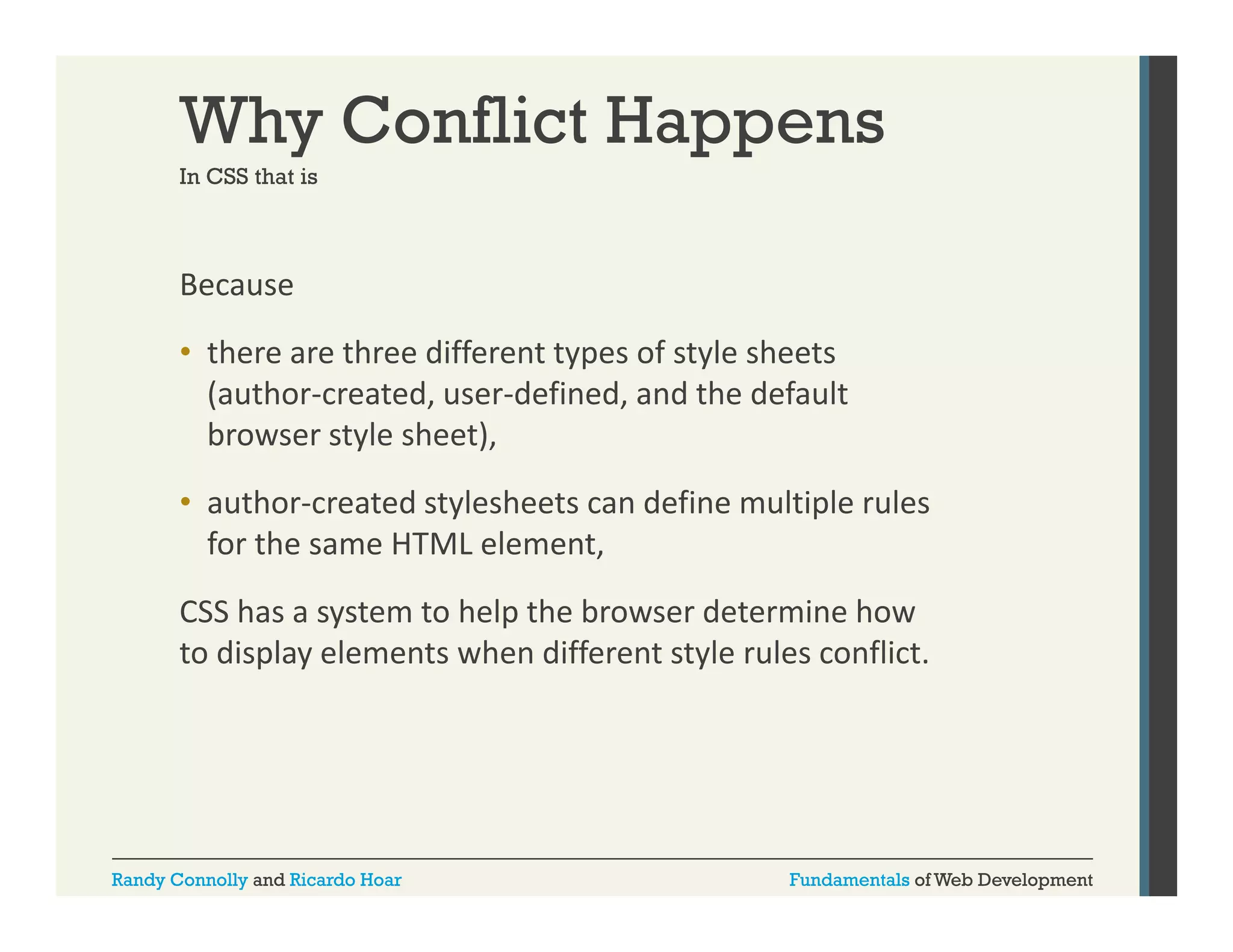 Why Conflict Happens
In CSS that is

Because 
• there are three different types of style sheets 
(author‐created, user‐defined, and the default 
browser style sheet), 
• author‐created stylesheets can define multiple rules 
for the same HTML element, 
f th
HTML l
t
CSS has a system to help the browser determine how 
to display elements when different style rules conflict. 
to display elements when different style rules conflict

Randy Connolly and Ricardo Hoar

Fundamentals of Web Development

 