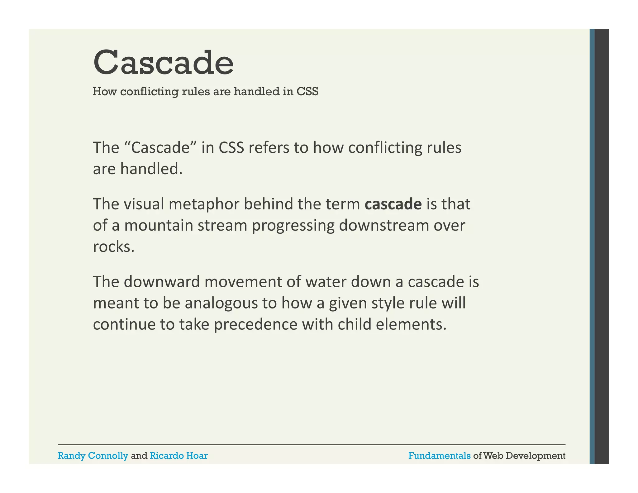 Cascade
How conflicting rules are handled in CSS

The “Cascade” in CSS refers to how conflicting rules 
g
are handled. 
The visual metaphor behind the term cascade is that 
of a mountain stream progressing downstream over 
rocks.
The downward movement of water down a cascade is 
Th d
d
t f t d
d i
meant to be analogous to how a given style rule will 
continue to take precedence with child elements.

Randy Connolly and Ricardo Hoar

Fundamentals of Web Development

 